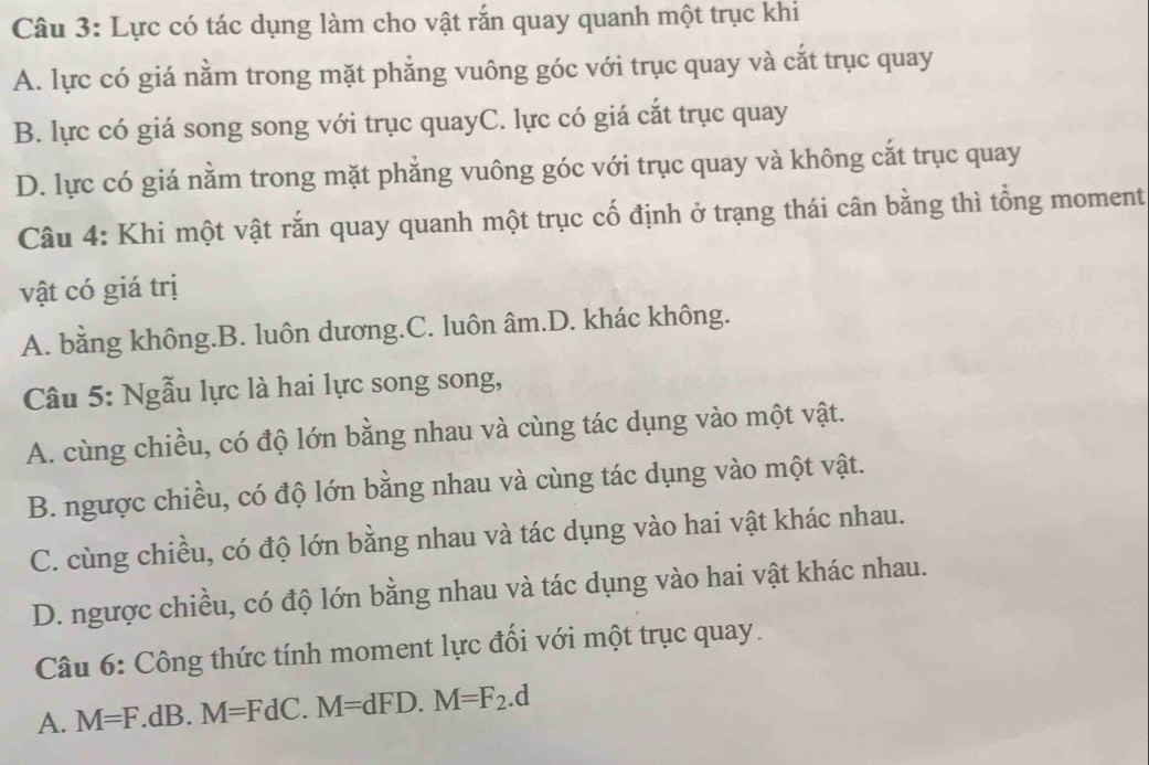 Lực có tác dụng làm cho vật rắn quay quanh một trục khi
A. lực có giá nằm trong mặt phẳng vuông góc với trục quay và cắt trục quay
B. lực có giá song song với trục quayC. lực có giá cắt trục quay
D. lực có giá nằm trong mặt phăng vuông góc với trục quay và không cắt trục quay
Câu 4: Khi một vật rắn quay quanh một trục cố định ở trạng thái cân bằng thì tổng moment
vật có giá trị
A. bằng không.B. luôn dương.C. luôn âm.D. khác không.
Câu 5: Ngẫu lực là hai lực song song,
A. cùng chiều, có độ lớn bằng nhau và cùng tác dụng vào một vật.
B. ngược chiều, có độ lớn bằng nhau và cùng tác dụng vào một vật.
C. cùng chiều, có độ lớn bằng nhau và tác dụng vào hai vật khác nhau.
D. ngược chiều, có độ lớn bằng nhau và tác dụng vào hai vật khác nhau.
Câu 6: Công thức tính moment lực đổi với một trục quay.
A. M=F.dB.M=FdC.M=dFD. M=F_2.d