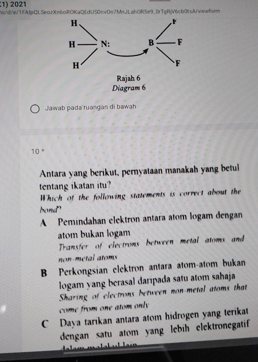 2021
hs/d/e/1FAIpQLSeozXn6oROKaQEdUS0nvOn7MnJLahOR5e9_0rTgRjV6cb0tsA/viewform
Rajah 6
Diagram 6
Jawab pada ruangan di bawah
10 *
Antara yang berikut, pernyataan manakah yang betul
tentang ikatan itu?
Which of the following statements is correct about the
bond?
A Pemindahan elektron antara atom logam dengan
atom bukan logam
Transfer of electrons between metal atoms and
non-metal atoms
B Perkongsian elektron antara atom-atom bukan
logam yang berasal daripada satu atom sahaja
Sharing of electrons between non-metal atoms that
come from one atom only
C Daya tarikan antara atom hidrogen yang terikat
dengan satu atom yang lebih elektronegatif