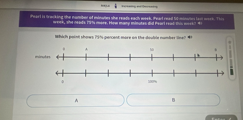 M4|L6 Increasing and Decreasing 
Pearl is tracking the number of minutes she reads each week. Pearl read 50 minutes last week. This
week, she reads 75% more. How many minutes did Pearl read this week? “ 
Which point shows 75% percent more on the double number line? 
A 
B