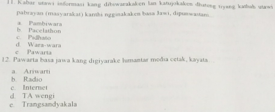 Kabar utawi informasi kang dibıwarakaken lan katujokaken dhateng tiyang kathah utawi
pabrayan (masyarakat) kanthi ngginakaken basa Jawi, dipunwastani..
a Pambiwara
b. Pacelathon
c. Pidhato
d. Wara-wara
e Pawarta
12. Pawarta basa jawa kang digiyarake lumantar media cetak, kayata….
a. Ariwarti
b. Radio
c. Internet
d. TA wengi
e. Trangsandyakala