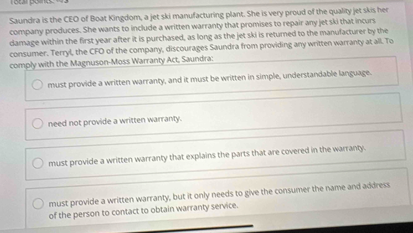 Total points
Saundra is the CEO of Boat Kingdom, a jet ski manufacturing plant. She is very proud of the quality jet skis her
company produces. She wants to include a written warranty that promises to repair any jet ski that incurs
damage within the first year after it is purchased, as long as the jet ski is returned to the manufacturer by the
consumer. Terryl, the CFO of the company, discourages Saundra from providing any written warranty at all. To
comply with the Magnuson-Moss Warranty Act, Saundra:
must provide a written warranty, and it must be written in simple, understandable language.
need not provide a written warranty.
must provide a written warranty that explains the parts that are covered in the warranty.
must provide a written warranty, but it only needs to give the consumer the name and address
of the person to contact to obtain warranty service.