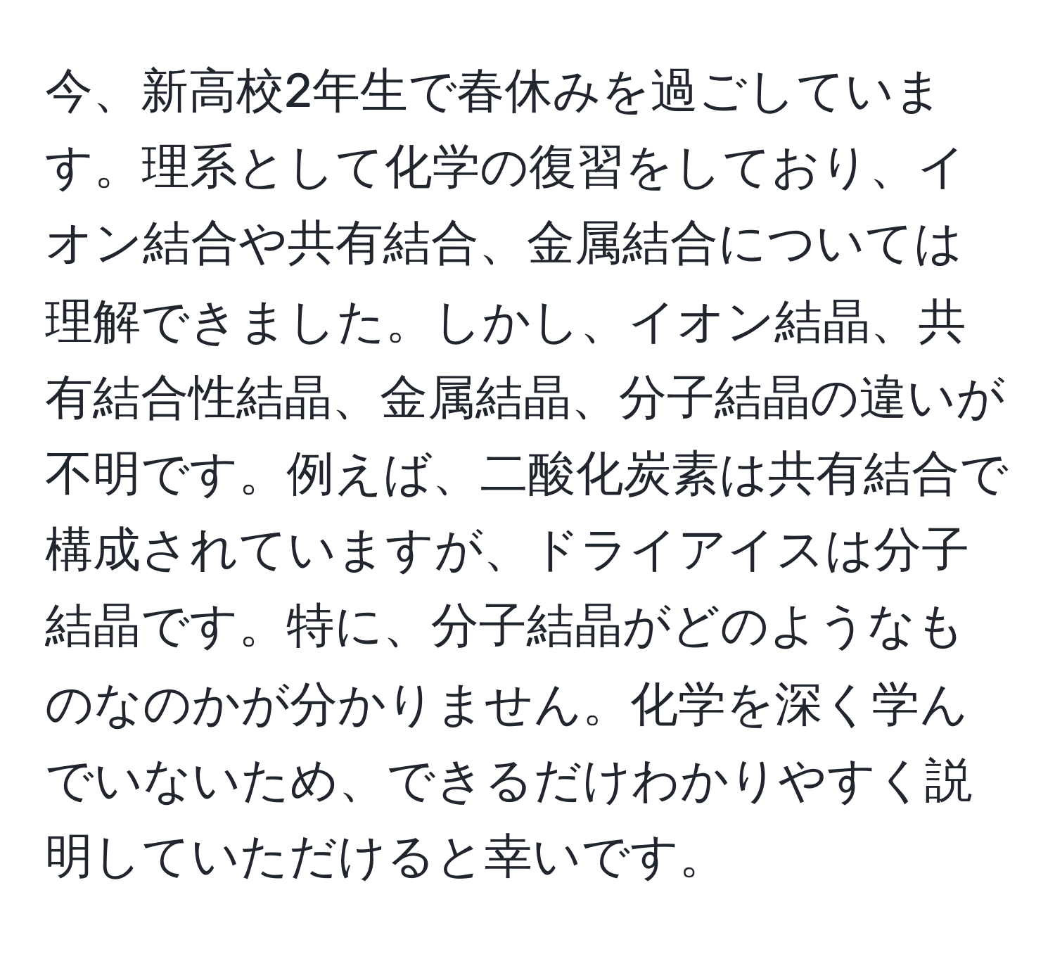 今、新高校2年生で春休みを過ごしています。理系として化学の復習をしており、イオン結合や共有結合、金属結合については理解できました。しかし、イオン結晶、共有結合性結晶、金属結晶、分子結晶の違いが不明です。例えば、二酸化炭素は共有結合で構成されていますが、ドライアイスは分子結晶です。特に、分子結晶がどのようなものなのかが分かりません。化学を深く学んでいないため、できるだけわかりやすく説明していただけると幸いです。