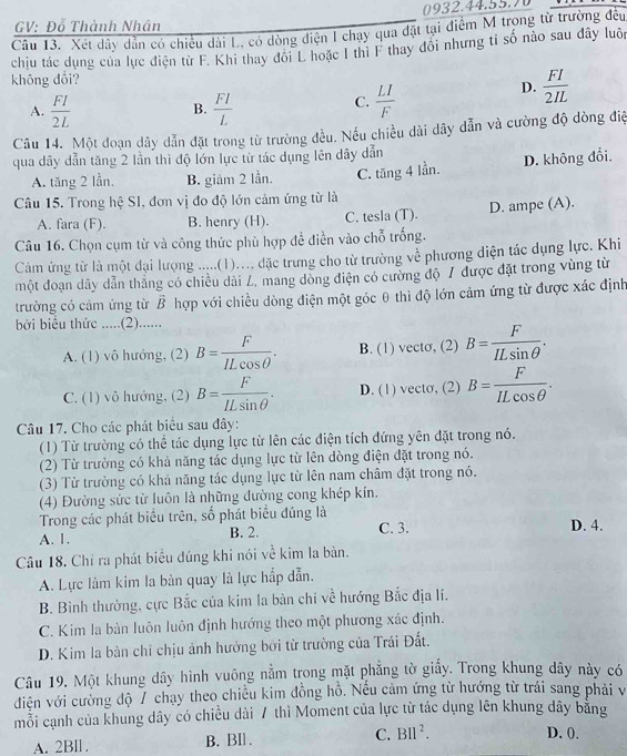 GV: Đỗ Thành Nhân
Câu 13. Xét dây dẫn có chiều dài L, có dòng điện I chạy qua đặt tại điểm M trong từ trường đều
chịu tác dụng của lực điện từ F. Khi thay đôi L hoặc I thi F thay đổi nhưng tỉ số nào sau đây luôn
không dổi?
A.  FI/2L   FI/L 
B.
C.  LI/F 
D.  FI/2IL 
Câu 14. Một đoạn dây dẫn đặt trong từ trường đều. Nếu chiều dài dây dẫn và cường độ dòng điệ
qua dây dẫn tăng 2 lần thì độ lớn lực từ tác dụng lên dây dẫn
A. tăng 2 lần, B. giám 2 lần. C. tăng 4 lần. D. không đổi.
Câu 15. Trong hệ SI, đơn vị đo độ lớn cảm ứng từ là
A. fara (F). B. henry (H). C. tesla (T). D. ampe (A).
Câu 16. Chọn cụm từ và công thức phù hợp để điễn vào chỗ trống.
Cảm ứng từ là một đại lượng .....(1).... đặc trưng cho từ trường về phương diện tác dụng lực. Khi
một đoạn dây dẫn thắng có chiều dài L, mang dòng điện có cường độ / được đặt trong vùng từ
trường có cảm ứng từ vector B hợp với chiều dòng điện một góc θ thì độ lớn cảm ứng từ được xác định
bởi biểu thức .....(2)......
A. (1) vô hướng, (2) B= F/ILcos θ  . B. (1) vecto, (2) B= F/ILsin θ  .
C. (1) vô hướng, (2) B= F/ILsin θ  . D. (1) vecto, (2) B= F/ILcos θ  .
Câu 17. Cho các phát biểu sau đây:
(1) Từ trường có thể tác dụng lực từ lên các điện tích đứng yên đặt trong nó.
(2) Từ trường có khả năng tác dụng lực từ lên dòng điện đặt trong nó.
(3) Từ trường có khả năng tác dụng lực từ lên nam châm đặt trong nó.
(4) Đường sức từ luôn là những đường cong khép kín.
Trong các phát biểu trên, số phát biểu đúng là
A. 1. B. 2. C. 3. D. 4.
Câu 18. Chỉ ra phát biểu đúng khi nói về kim la bàn.
A. Lực làm kim la bàn quay là lực hắp dẫn.
B. Bình thường, cực Bắc của kim la bàn chi về hướng Bắc địa lí.
C. Kim la bàn luôn luôn định hướng theo một phương xác định.
D. Kim la bàn chỉ chịu ảnh hưởng bởi từ trường của Trái Đất.
Câu 19. Một khung dây hình vuông nằm trong mặt phẳng tờ giấy. Trong khung dây này có
điện với cường độ 7 chạy theo chiều kim đồng hồ. Nếu cảm ứng từ hướng từ trái sang phải v
mỗi cạnh của khung dây có chiều dài 7 thì Moment của lực từ tác dụng lên khung dây bằng
A. 2BIl . B. BIl . C. BIl^2.
D. 0.