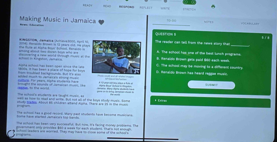 、 a
READY READ RESPOND REFLECT WRITE STRETCH
Making Music in Jamaica
_ TO-DO NOTES VOCABULARY
News: Education
QUESTION 5 5 / 8
KINGSTON, Jamaica (Achieve3000, April 10The reader can tell from the news story that
2014). Renaldo Brown is 12 years old. He play
_
the flute at Alpha Boys' School. Renaldo isA. The school has one of the best lunch programs.
among about two dozen boys who are
discovering a new world through music at thB. Renaldo Brown gets paid $60 each week.
school in Kingston, Jamaica.C. The school may be moving to a different country.
Alpha school has been open since the late
1800s. it has been a place of hope for boysD. Renaldo Brown has heard reggae music.
from troubled backgrounds. But it's also
added much to Jamaica's strong music Photo credit and all related images AP/David McFadden
culture. For years, Alpha students have A 12-year-old boy plays a flute at SUBMIT
Alpha Boys' School in Kingston.
brought the sounds of Jamaican music, like Jamaica. Many Alpha students have
reggae, to the world. gone on to bring Jamaican music to
The school's students are taught music, as the world.
well as how to read and write. But not all of the boys study music. Some Extras
study trades. About 85 children attend Alpha. There are 25 in the music
program.
The school has a good record. Many past students have become musicians.
Some have started Jamaica's top bands.
The school has been very successful. But now, it's facing money problems. The
government only provides $60 a week for each student. That's not enough.
School leaders are worried. They may have to close some of the school's
programs