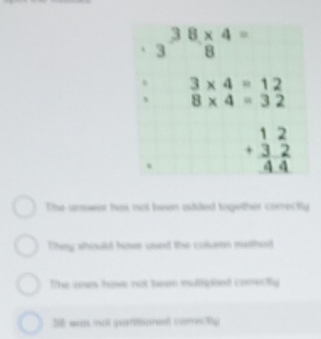 38* 4=
3 B°
3* 4=12
8* 4=32
beginarrayr 12 +32 hline 44endarray
The answnt has not been added tigether correcty
Thing shoush have used the colsmn muthed
The es thove not teen matriphed correctly