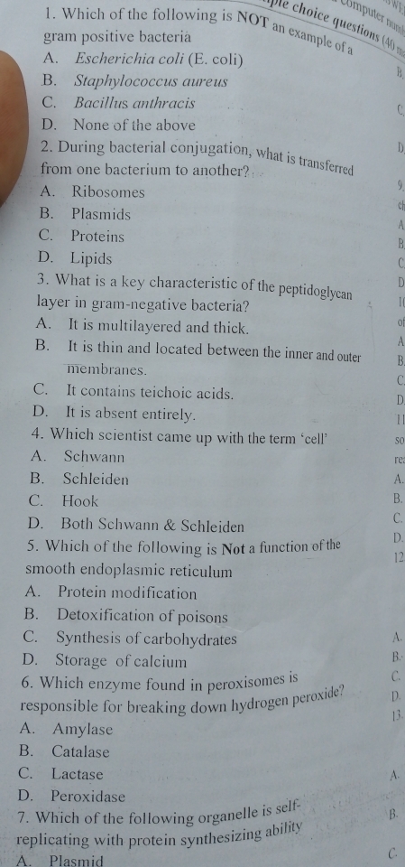 Ümputer num
le choice questions (40 =
1. Which of the following is NOT an example of a
gram positive bacteria
A. Escherichia coli (E. coli)
B
B. Staphylococcus aureus
C. Bacillus anthracis
C
D. None of the above
D
2. During bacterial conjugation, what is transferred
from one bacterium to another?
A. Ribosomes
9.
B. Plasmids
ch
A
C. Proteins R
D. Lipids
C
D
3. What is a key characteristic of the peptidoglycan
layer in gram-negative bacteria?
I (
A. It is multilayered and thick.
of
A
B. It is thin and located between the inner and outer R
membranes. C.
C. It contains teichoic acids. D.
D. It is absent entirely.
4. Which scientist came up with the term ‘cell’ so
A. Schwann re
B. Schleiden A.
C. Hook B.
D. Both Schwann & Schleiden
C.
5. Which of the following is Not a function of the D.
12
smooth endoplasmic reticulum
A. Protein modification
B. Detoxification of poisons
C. Synthesis of carbohydrates
A.
D. Storage of calcium
B.
6. Which enzyme found in peroxisomes is C.
responsible for breaking down hydrogen peroxide? D.
13.
A. Amylase
B. Catalase
C. Lactase A.
D. Peroxidase
7. Which of the following organelle is self B.
replicating with protein synthesizing ability
A. Plasmid
C.