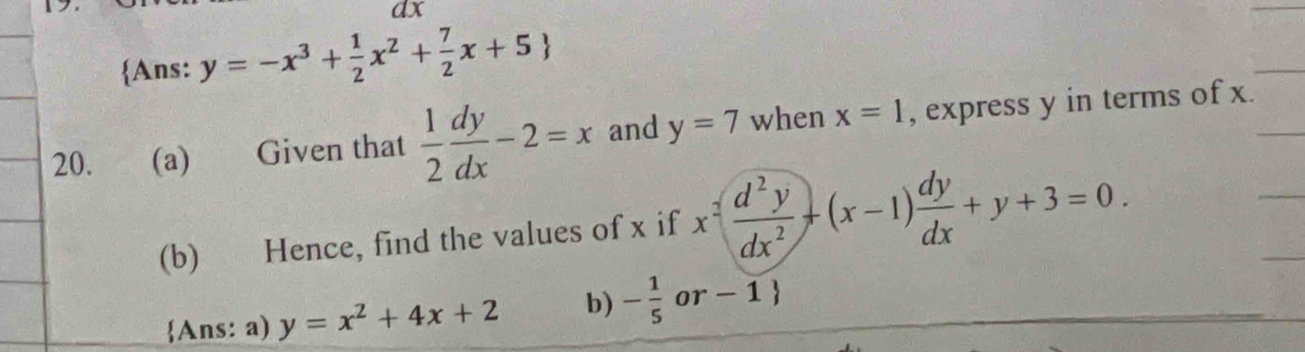 dx
Ans: y=-x^3+ 1/2 x^2+ 7/2 x+5
20. (a) Given that  1/2  dy/dx -2=x and y=7 when x=1 , express y in terms of x. 
(b) Hence, find the values of x if x^2( d^2y/dx^2 )+(x-1) dy/dx +y+3=0. 
Ans: a) y=x^2+4x+2
b) - 1/5  or - 1 