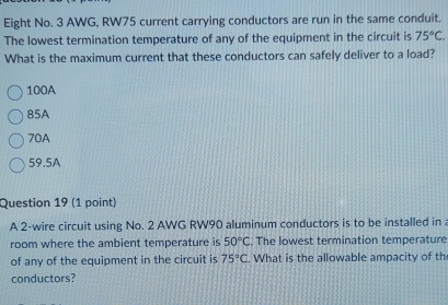 Eight No. 3 AWG, RW75 current carrying conductors are run in the same conduit.
The lowest termination temperature of any of the equipment in the circuit is 75°C. 
What is the maximum current that these conductors can safely deliver to a load?
100A
85A
70A
59.5A
Question 19 (1 point)
A 2 -wire circuit using No. 2 AWG RW90 aluminum conductors is to be installed in 
room where the ambient temperature is 50°C , The lowest termination temperature
of any of the equipment in the circuit is 75°C. What is the allowable ampacity of th
conductors?