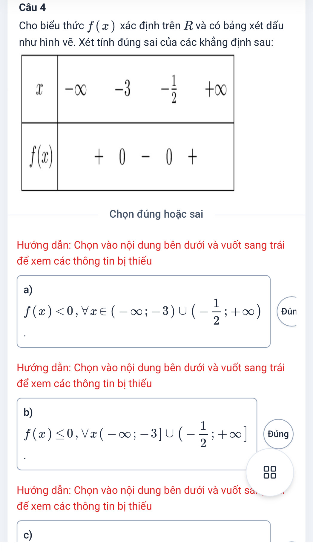 Cho biểu thức f(x) xác định trên R và có bảng xét dấu
như hình vẽ. Xét tính đúng sai của các khẳng định sau:
Chọn đúng hoặc sai
Hướng dẫn: Chọn vào nội dung bên dưới và vuốt sang trái
để xem các thông tin bị thiếu
a)
f(x)<0,forall x∈ (-∈fty ;-3)∪ (- 1/2 ;+∈fty ) Đún
Hướng dẫn: Chọn vào nội dung bên dưới và vuốt sang trái
để xem các thông tin bị thiếu
b)
f(x)≤ 0,forall x(-∈fty ;-3]∪ (- 1/2 ;+∈fty ] Đúng
Hướng dẫn: Chọn vào nội dung bên dưới và vuốt sa.
để xem các thông tin bị thiếu
c)