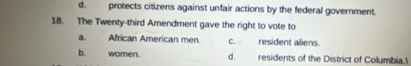 d. protects citizens against unfair actions by the federal government.
18. The Twenty-third Amendment gave the right to vote to
a. African American men. C. resident aliens.
b. women. d. residents of the District of Columbia.