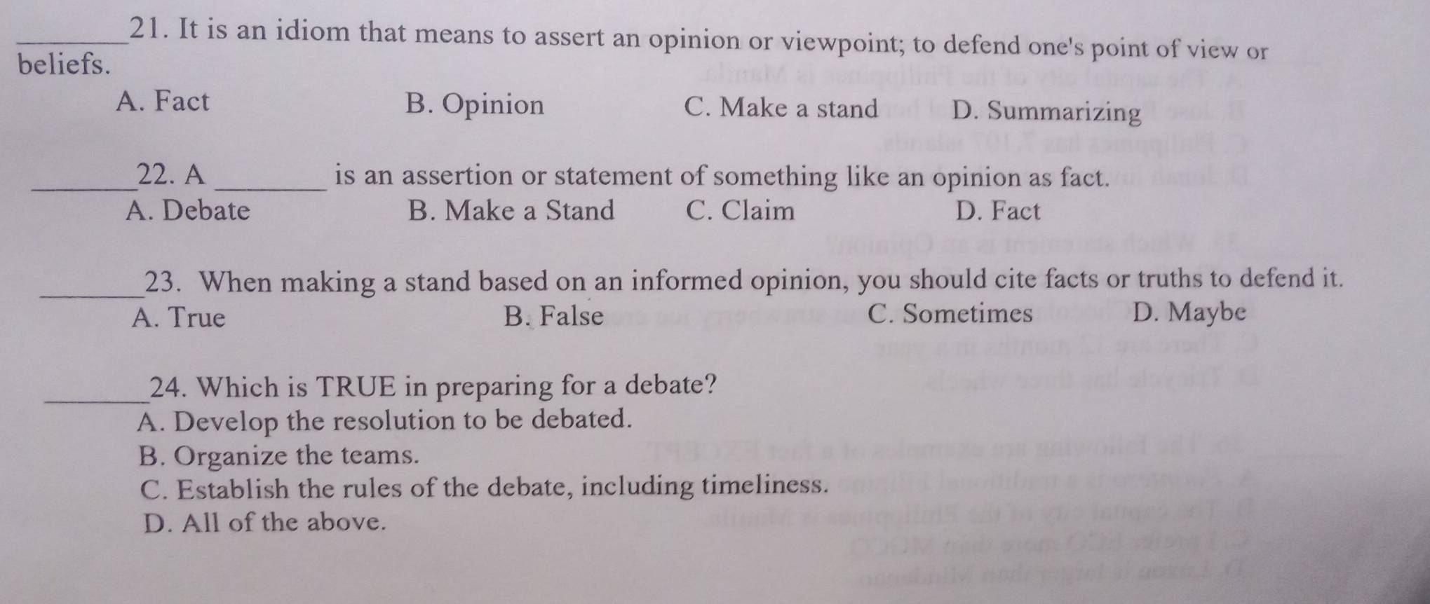 It is an idiom that means to assert an opinion or viewpoint; to defend one's point of view or
beliefs.
A. Fact B. Opinion C. Make a stand D. Summarizing
_22. A _is an assertion or statement of something like an opinion as fact.
A. Debate B. Make a Stand C. Claim D. Fact
_23. When making a stand based on an informed opinion, you should cite facts or truths to defend it.
A. True B. False C. Sometimes D. Maybe
_24. Which is TRUE in preparing for a debate?
A. Develop the resolution to be debated.
B. Organize the teams.
C. Establish the rules of the debate, including timeliness.
D. All of the above.