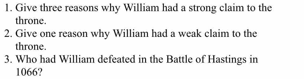 Give three reasons why William had a strong claim to the 
throne. 
2. Give one reason why William had a weak claim to the 
throne. 
3. Who had William defeated in the Battle of Hastings in
1066?