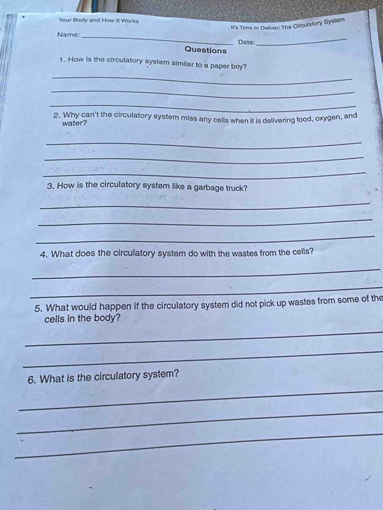 Your Body and How It Works 
It's Time to Deliver: The Circulatory System 
Name:_ 
Date: 
_ 
Questions 
1. How is the circulatory system similar to a paper boy? 
_ 
_ 
_ 
2. Why can't the circulatory system miss any cells when it is delivering food, oxygen, and 
water? 
_ 
_ 
_ 
3. How is the circulatory system like a garbage truck? 
_ 
_ 
_ 
4. What does the circulatory system do with the wastes from the cells? 
_ 
_ 
5. What would happen if the circulatory system did not pick up wastes from some of the 
cells in the body? 
_ 
_ 
6. What is the circulatory system? 
_ 
_ 
_