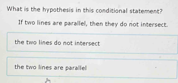 What is the hypothesis in this conditional statement?
If two lines are parallel, then they do not intersect.
the two lines do not intersect
the two lines are parallel