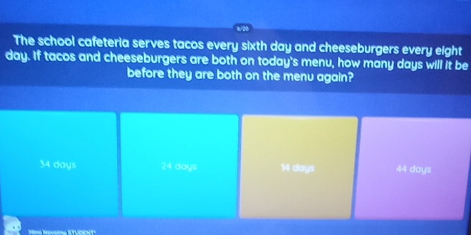 The school cafeteria serves tacos every sixth day and cheeseburgers every eight
day. If tacos and cheeseburgers are both on today's menu, how many days will it be
before they are both on the menu again?
34 days 24 days 14 days 44 days
Ni Nevang Stưdeny