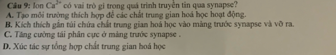 Ion Ca^(2+) có vai trò gì trong quá trình truyền tin qua synapse?
A. Tạo môi trường thích hợp để các chất trung gian hoá học hoạt động.
B. Kích thích gắn túi chứa chất trung gian hoá học vào màng trước synapse và vỡ ra.
C. Tăng cường tái phân cực ở màng trước synapse .
D. Xúc tác sự tồng hợp chất trung gian hoá học