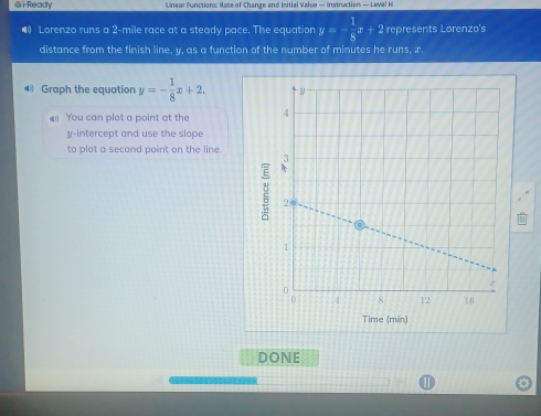 i-Ready Linear Functions: Rate of Change and Initial Value — Instruction — Leval H
•) Lorenzo runs a 2-mile race at a steady pace. The equation y=- 1/8 x+2 represents Lorenzo's
distance from the finish line, y, as a function of the number of minutes he runs, x.
4 Graph the equation y=- 1/8 x+2. 
4 You can plot a point at the 
y-intercept and use the slope
to plot a second point on the line.
Time (min)
DONE