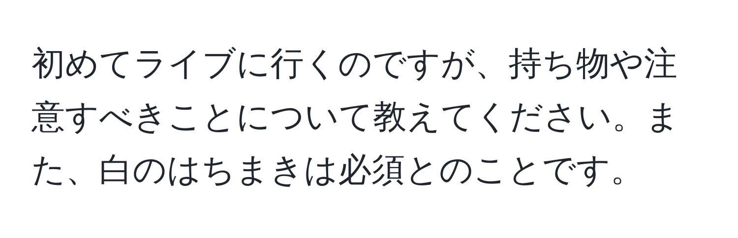 初めてライブに行くのですが、持ち物や注意すべきことについて教えてください。また、白のはちまきは必須とのことです。