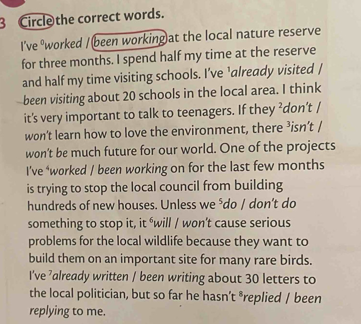 Circle the correct words. 
I’ve ºworked /(been working)at the local nature reserve 
for three months. I spend half my time at the reserve 
and half my time visiting schools. I’ve ’already visited / 
been visiting about 20 schools in the local area. I think 
it’s very important to talk to teenagers. If they ²don’t / 
won’t learn how to love the environment, there ³isn’t / 
won’t be much future for our world. One of the projects 
I’ve ‘worked / been working on for the last few months 
is trying to stop the local council from building 
hundreds of new houses. Unless we ⁵do / don’t do 
something to stop it, it éwill / won’t cause serious 
problems for the local wildlife because they want to 
build them on an important site for many rare birds. 
I’ve ’already written / been writing about 30 letters to 
the local politician, but so far he hasn’t ⁸replied / been 
replying to me.