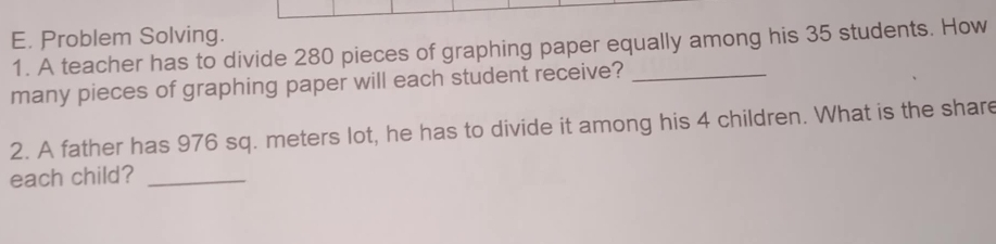 Problem Solving. 
1. A teacher has to divide 280 pieces of graphing paper equally among his 35 students. How 
many pieces of graphing paper will each student receive?_ 
2. A father has 976 sq. meters lot, he has to divide it among his 4 children. What is the share 
each child?_