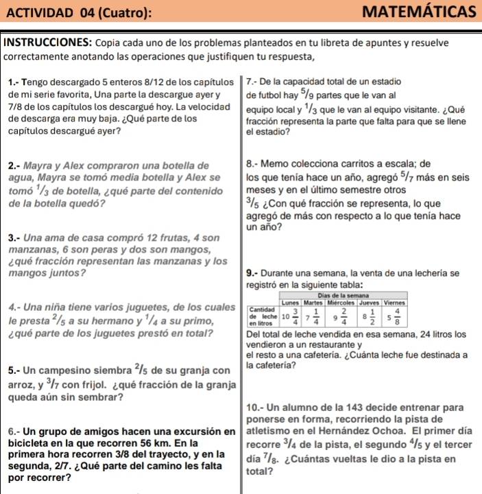 ACTIVIDAD 04 (Cuatro): MATEMÁTICAS
INSTRUCCIONES: Copia cada uno de los problemas planteados en tu libreta de apuntes y resuelve
correctamente anotando las operaciones que justifiquen tu respuesta,
1.- Tengo descargado 5 enteros 8/12 de los capítulos 7.- De la capacidad total de un estadio
de mi serie favorita, Una parte la descargue ayer y de futbol hay 9 partes que le van al
7/8 de los capítulos los descargué hoy. La velocidad equipo local y 1/3 que le van al equipo visitante. ¿Qué
de descarga era muy baja. ¿Qué parte de los fracción representa la parte que falta para que se llene
capítulos descargué ayer? el estadio?
2.- Mayra y Alex compraron una botella de 8.- Memo colecciona carritos a escala; de
agua, Mayra se tomó media botella y Alex se los que tenía hace un año, agregó ⁵/7 más en seis
tomó ¹/3 de botella, ¿qué parte del contenido meses y en el último semestre otros
de la botella quedó? ³/5 ¿Con qué fracción se representa, lo que
agregó de más con respecto a lo que tenía hace
un año?
3.- Una ama de casa compró 12 frutas, 4 son
manzanas, 6 son peras y dos son mangos,
¿qué fracción representan las manzanas y los
mangos juntos? 9.- Durante una semana, la venta de una lechería se
registró en la siguiente tabla:
4.- Una niña tiene varios juguetes, de los cuale
le presta²/₅ a su hermano y ¹/₄ a su primo, 
¿qué parte de los juguetes prestó en total? Del total de leche vendida en esa semana, 24 litros los
vendieron a un restaurante y
el resto a una cafetería. ¿Cuánta leche fue destinada a
5.- Un campesino siembra ²/s de su granja con la cafetería?
arroz, y^3/7 con frijol. ¿qué fracción de la granja
queda aún sin sembrar?
10.- Un alumno de la 143 decide entrenar para
ponerse en forma, recorriendo la pista de
6.- Un grupo de amigos hacen una excursión en atletismo en el Hernández Ochoa. El primer día
bicicleta en la que recorren 56 km. En la recorre ³/4 de la pista, el segundo á/5 y el tercer
primera hora recorren 3/8 del trayecto, y en la día ⁷. ¿Cuántas vueltas le dio a la pista en
segunda, 2/7. ¿Qué parte del camino les falta total?
por recorrer?