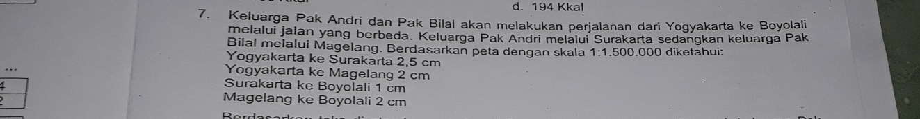 d. 194 Kkal
7. Keluarga Pak Andri dan Pak Bilal akan melakukan perjalanan dari Yogyakarta ke Boyolali
melalui jalan yang berbeda. Keluarga Pak Andri melalui Surakarta sedangkan keluarga Pak
Bilal melalui Magelang. Berdasarkan peta dengan skala 1:1.500.000 ) diketahui:
Yogyakarta ke Surakarta 2,5 cm
Yogyakarta ke Magelang 2 cm
Surakarta ke Boyolali 1 cm
Magelang ke Boyolali 2 cm