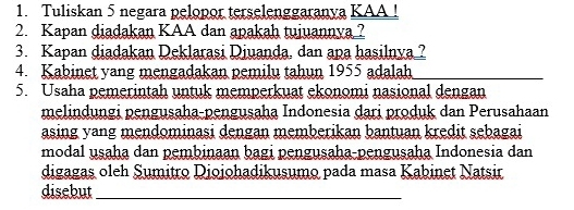 Tuliskan 5 negara pelopor terselenggaranya KAA ! 
2. Kapan diadakan KAA dan apakah tujuannya ? 
3. Kapan diadakan Deklarasi Diuanda, dan apa hasilnya ? 
4. Kabinet yang mengadakan pemilu tahun 1955 adalah 
_ 
5. Usaha pemerintah untuk memperkuat ekonomi nasional dengan 
melindungi pengusaha-pengusaha Indonesia dari produk dan Perusahaan 
asing yang mendominasi dengan memberikan bantuan kredit sebagai 
modal usaha dan pembinaan bagi pengusaha-pengusaha Indonesia dan 
digagas oleh Sumitro Diojohadikusumo pada masa Kabinet Natsir 
disebut_