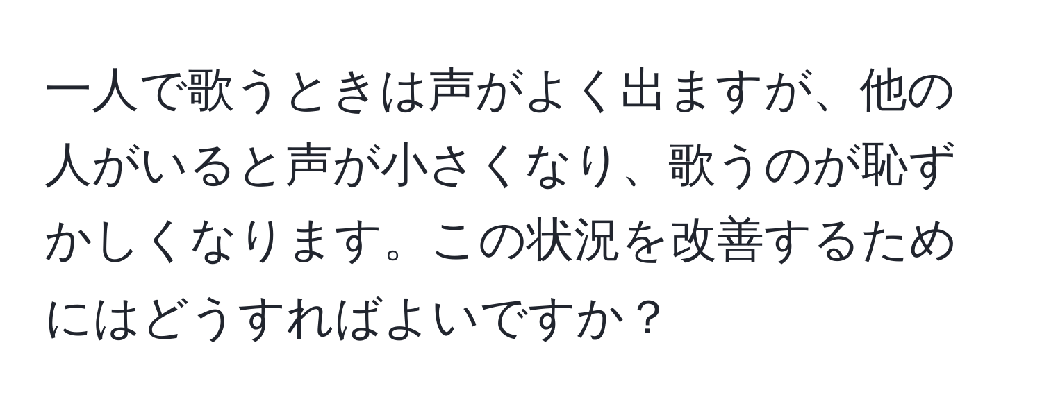 一人で歌うときは声がよく出ますが、他の人がいると声が小さくなり、歌うのが恥ずかしくなります。この状況を改善するためにはどうすればよいですか？