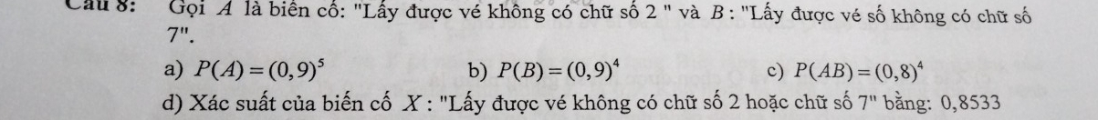 Gọi A là biển cổ: "Lấy được vé không có chữ số 2 " và B : "Lấy được vé số không có chữ số
7".
a) P(A)=(0,9)^5 b) P(B)=(0,9)^4 c) P(AB)=(0,8)^4
d) Xác suất của biến cố X : "Lấy được vé không có chữ số 2 hoặc chữ số 7^n bằng: 0,8533