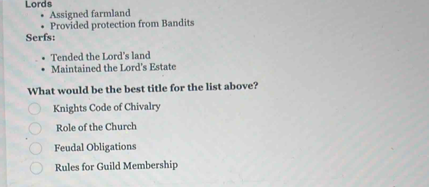 Lords
Assigned farmland
Provided protection from Bandits
Serfs:
Tended the Lord’s land
Maintained the Lord’s Estate
What would be the best title for the list above?
Knights Code of Chivalry
Role of the Church
Feudal Obligations
Rules for Guild Membership