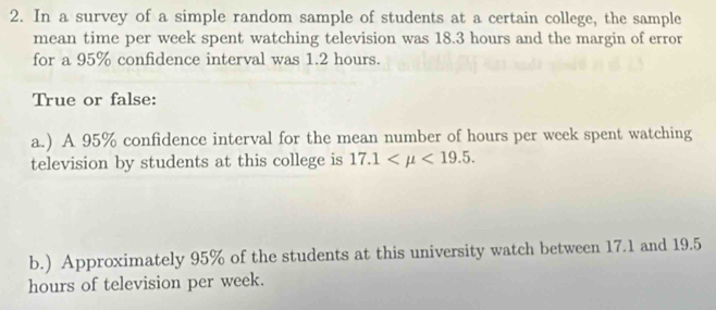 In a survey of a simple random sample of students at a certain college, the sample 
mean time per week spent watching television was 18.3 hours and the margin of error 
for a 95% confidence interval was 1.2 hours. 
True or false: 
a.) A 95% confidence interval for the mean number of hours per week spent watching 
television by students at this college is 17.1 <19.5. 
b.) Approximately 95% of the students at this university watch between 17.1 and 19.5
hours of television per week.