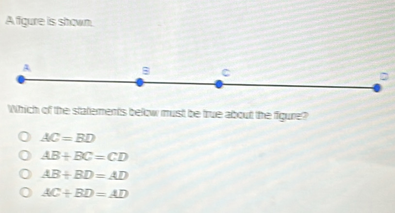 A figure is shown.
A
B
C
Which of the statements below must be true about the figure?
AC=BD
AB+BC=CD
AB+BD=AD
AC+BD=AD