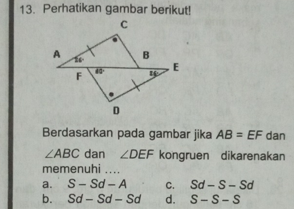 Perhatikan gambar berikut!
Berdasarkan pada gambar jika AB=EF dan
∠ ABC dan ∠ DEF kongruen dikarenakan
memenuhi ....
a. S-Sd-A C. Sd-S-Sd
b. Sd-Sd-Sd d. S-S-S