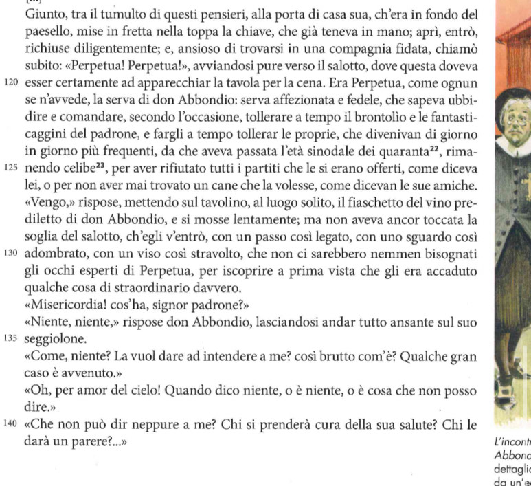 Giunto, tra il tumulto di questi pensieri, alla porta di casa sua, ch’era in fondo del
paesello, mise in fretta nella toppa la chiave, che già teneva in mano; aprì, entrò,
richiuse diligentemente; e, ansioso di trovarsi in una compagnia fidata, chiamò
subito: «Perpetua! Perpetua!», avviandosi pure verso il salotto, dove questa doveva
120 esser certamente ad apparecchiar la tavola per la cena. Era Perpetua, come ognun
se n’avvede, la serva di don Abbondio: serva affezionata e fedele, che sapeva ubbi-
dire e comandare, secondo l’occasione, tollerare a tempo il brontolìo e le fantasti-
caggini del padrone, e fargli a tempo tollerar le proprie, che divenivan di giorno
in giorno più frequenti, da che aveva passata l’età sinodale dei quaranta²², , rima-
125 nendo celibe²³, per aver rifiutato tutti i partiti che le si erano offerti, come diceva
lei, o per non aver mai trovato un cane che la volesse, come dicevan le sue amiche.
«Vengo,» rispose, mettendo sul tavolino, al luogo solito, il fiaschetto del vino pre-
diletto di don Abbondio, e si mosse lentamente; ma non aveva ancor toccata la
soglia del salotto, ch’egli v’entrò, con un passo così legato, con uno sguardo così
130 adombrato, con un viso così stravolto, che non ci sarebbero nemmen bisognati
gli occhi esperti di Perpetua, per iscoprire a prima vista che gli era accaduto
qualche cosa di straordinario davvero.
«Misericordia! cos’ha, signor padrone?»
«Niente, niente,» rispose don Abbondio, lasciandosi andar tutto ansante sul suo
135 seggiolone.
«Come, niente? La vuol dare ad intendere a me? così brutto com’è? Qualche gran
caso è avvenuto.»
«Oh, per amor del cielo! Quando dico niente, o è niente, o è cosa che non posso
dire.»
140 «Che non può dir neppure a me? Chi si prenderà cura della sua salute? Chi le
darà un parere?...» Abbond L'incont
dettagli
da un'e