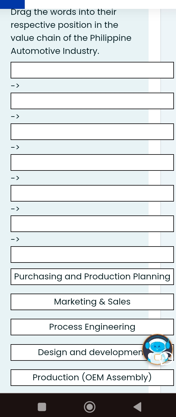 Drag the words into their
respective position in the
value chain of the Philippine
Automotive Industry.
->
->
-)
->
->
Purchasing and Production Planning
Marketing & Sales
Process Engineering
Design and developmen
Production (OEM Assembly)