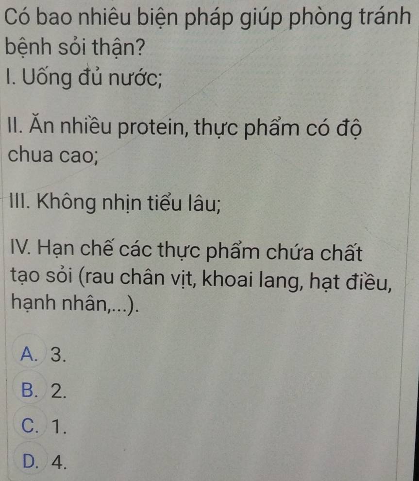 Có bao nhiêu biện pháp giúp phòng tránh
bệnh sỏi thận?
I. Uống đủ nước;
II. Ăn nhiều protein, thực phẩm có độ
chua cao;
IIII. Không nhịn tiểu lâu;
IV. Hạn chế các thực phẩm chứa chất
tạo sỏi (rau chân vịt, khoai lang, hạt điều,
hạnh nhân,...).
A. 3.
B. 2.
C. 1.
D. 4.