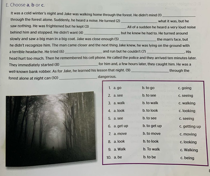 Choose a, b or c.
It was a cold winter's night and Jake was walking home through the forest. He didn't mind (1)_
through the forest alone. Suddenly, he heard a noise. He turned (2) _what it was, but he
saw nothing. He was frightened but he kept (3) _. All of a sudden he heard a very loud noise
behind him and stopped. He didn't want (4) _but he knew he had to. He turned around
slowly and saw a big man in a big coat. Jake was close enough (5)_ the man's face, but
he didn't recognize him. The man came closer and the next thing Jake knew, he was lying on the ground with
a terrible headache. He tried (6) _and run but he couldn't (7)_ . His
head hurt too much. Then he remembered his cell phone. He called the police and they arrived ten minutes later.
They immediately started (8)_ for him and, a few hours later, they caught him. He was a
well-known bank robber. As for Jake, he learned his lesson that night. (9)_ through the
forest alone at night can (10)_ dangerous.
1. a. go b. to go c. going
2. a. see b. to see c. seeing
3. a. walk b. to walk c. walking
4. a. look b. to look c. looking
5. a. see b. to see c. seeing
6. a. get up b. to get up c. getting up
7. a. move b. to move c. moving
8. a. look b. to look c. looking
9. a. Walk b. To walk c. Walking
10. a. be b. to be c. being