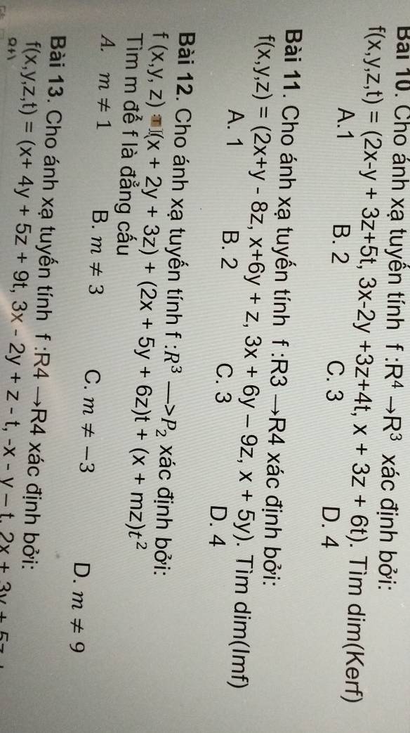 Cho ánh xạ tuyên tính f:R^4to R^3 xác định bởi:
f(x,y,z,t)=(2x-y+3z+5t,3x-2y+3z+4t,x+3z+6t) A. 1 . Tìm dim(Kerf)
B. 2 C. 3
D. 4
Bài 11. Cho ánh xạ tuyến tính f:R3 — R4 xác định bởi:
f(x,y,z)=(2x+y-8z,x+6y+z,3x+6y-9z,x+5y) A. 1 . Tìm dim(Imf)
B. 2 C. 3 D. 4
Bài 12. Cho ánh xạ tuyến tính f:R^3to P_2 xác định bởi:
f(x,y,z)□ (x+2y+3z)+(2x+5y+6z)t+(x+mz)t^2
Tìm m để f là đẳng cấu
A. m!= 1
B. m!= 3 C. m!= -3 D. m!= 9
Bài 13. Cho ánh xạ tuyến tính f:R4to R4 a xác định bởi:
Q+ f(x,y,z,t)=(x+4y+5z+9t,3x-2y+z-t, -x-y-t.2x+3v+5z