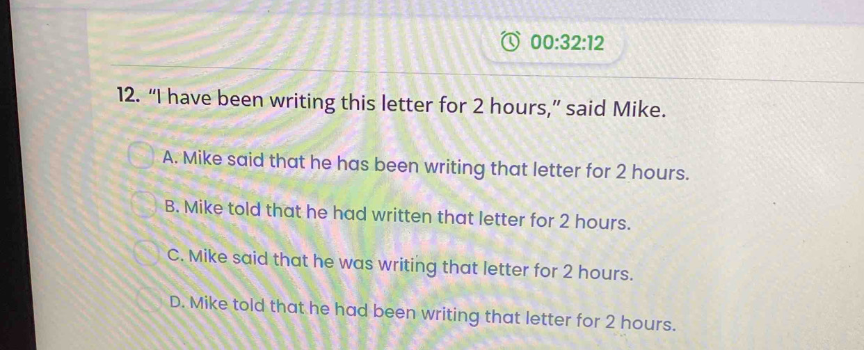 00:32:12 
12. “I have been writing this letter for 2 hours,” said Mike.
A. Mike said that he has been writing that letter for 2 hours.
B. Mike told that he had written that letter for 2 hours.
C. Mike said that he was writing that letter for 2 hours.
D. Mike told that he had been writing that letter for 2 hours.