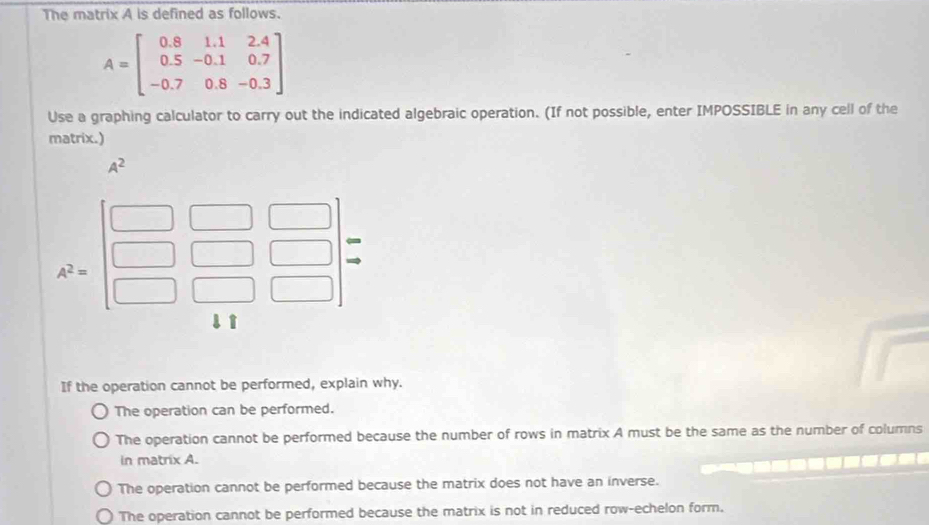 The matrix A is defined as follows.
A=beginbmatrix 0.8&1.1&2.4 0.5&-0.1&0.7 -0.7&0.8&-0.3endbmatrix
Use a graphing calculator to carry out the indicated algebraic operation. (If not possible, enter IMPOSSIBLE in any cell of the
matrix.)
A^2
If the operation cannot be performed, explain why.
The operation can be performed.
The operation cannot be performed because the number of rows in matrix A must be the same as the number of columns
in matrix A.
The operation cannot be performed because the matrix does not have an inverse.
The operation cannot be performed because the matrix is not in reduced row-echelon form.