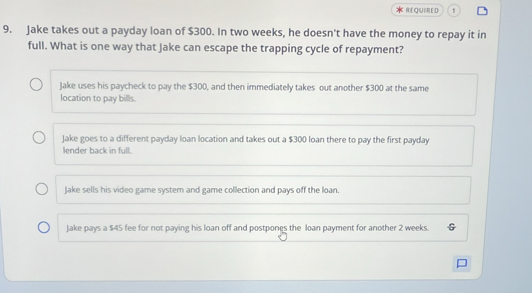 REQUIRED 1
9. Jake takes out a payday loan of $300. In two weeks, he doesn't have the money to repay it in
full. What is one way that Jake can escape the trapping cycle of repayment?
Jake uses his paycheck to pay the $300, and then immediately takes out another $300 at the same
location to pay bills.
Jake goes to a different payday loan location and takes out a $300 loan there to pay the first payday
lender back in full.
Jake sells his video game system and game collection and pays off the loan.
Jake pays a $45 fee for not paying his loan off and postpones the loan payment for another 2 weeks.