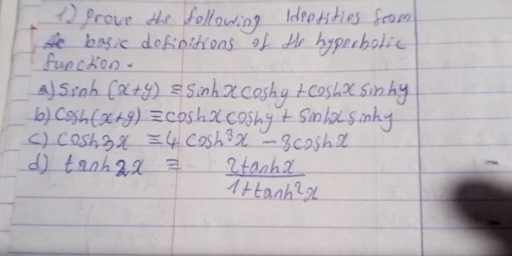 prove the following Ideotities foom 
basic dofinitions of the hyperbolic 
funckoo. 
A) sin h(x+y)equiv sin hxcos hy+cos hxsin hy
b) cos h(x+y)equiv cos hxcos hy+sin hxsin hy
c) cos h3x=4cos h^3x-3cos hx
d tan h2xequiv  2tan hx/1+tan h^2x 