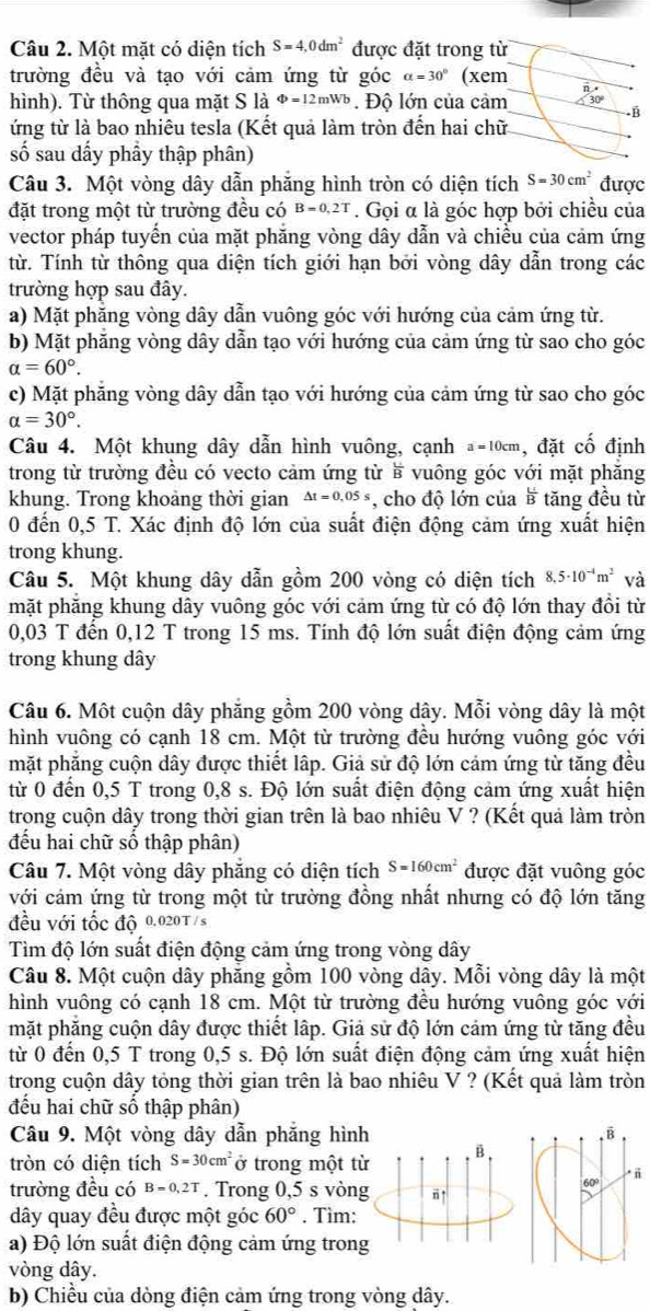 Một mặt có diện tích S=4,0dm^2 được đặt trong từ
trường đều và tạo với cảm ứng từ góc alpha =30° (xem
n .
hình). Từ thông qua mặt S là Φ=12mwb. Độ lớn của cảm 30°.B
ứng từ là bao nhiêu tesla (Kết quả làm tròn đến hai chữ
số sau dấy phầy thập phân)
Câu 3. Một vòng dây dẫn phăng hình tròn có diện tích S=30cm^2 được
đặt trong một từ trường đều có B=0,2T. Gọi α là góc hợp bởi chiều của
vector pháp tuyến của mặt phăng vòng dây dẫn và chiều của cảm ứng
từ. Tính từ thông qua diện tích giới hạn bởi vòng dây dẫn trong các
trường hợp sau đây.
a) Mặt phăng vòng dây dẫn vuông góc với hướng của cảm ứng từ.
b) Mặt phăng vòng dây dẫn tạo với hướng của cảm ứng từ sao cho góc
alpha =60°.
c) Mặt phẳng vòng dây dẫn tạo với hướng của cảm ứng từ sao cho góc
alpha =30°.
Câu 4. Một khung dây dẫn hình vuông, cạnh a=10cm , đặt cố định
trong từ trường đều có vecto cảm ứng từ ề vuông góc với mặt phăng
khung. Trong khoảng thời gian Delta t=0,05s , cho độ lớn của  U/B  tăng đều từ
0 đến 0,5 T. Xác định độ lớn của suất điện động cảm ứng xuất hiện
trong khung.
Câu 5. Một khung dây dẫn gồm 200 vòng có diện tích 8.5· 10^(-4)m^2 và
mặt phẳng khung dây vuông góc với cảm ứng từ có độ lớn thay đồi từ
0,03 T đến 0,12 T trong 15 ms. Tính độ lớn suất điện động cảm ứng
trong khung dây
Câu 6. Một cuộn dây phẳng gồm 200 vòng dây. Mỗi vòng dây là một
hình vuông có cạnh 18 cm. Một từ trường đều hướng vuông góc với
mặt phẳng cuộn dây được thiết lập. Giả sử độ lớn cảm ứng từ tăng đều
từ 0 đến 0,5 T trong 0,8 s. Độ lớn suất điện động cảm ứng xuất hiện
trong cuộn dây trong thời gian trên là bao nhiêu V ? (Kết quả làm tròn
đếu hai chữ số thập phân)
Câu 7. Một vòng dây phăng có diện tích S=160cm^2 được đặt vuông góc
với cảm ứng từ trong một từ trường đồng nhất nhưng có độ lớn tăng
đều với tốc độ 0.020T /s
Tìm độ lớn suất điện động cảm ứng trong vòng dây
Câu 8. Một cuộn dây phăng gồm 100 vòng dây. Mỗi vòng dây là một
hình vuông có cạnh 18 cm. Một từ trường đều hướng vuông góc với
mặt phăng cuộn dây được thiết lập. Giả sử độ lớn cảm ứng từ tăng đều
từ 0 đến 0,5 T trong 0,5 s. Độ lớn suất điện động cảm ứng xuất hiện
trong cuộn dây tỏng thời gian trên là bao nhiêu V ? (Kết quả làm tròn
đếu hai chữ số thập phân)
Câu 9. Một vòng dây dẫn phẳng hình 
tròn có diện tích S=30cm^2 ở trong một từ
trường đều có B=0.2T. Trong 0,5 s vòngū
dây quay đều được một góc 60°. Tìm:
a) Độ lớn suất điện động cảm ứng trong
vòng dây.
b) Chiều của dòng điện cảm ứng trong vòng dây.