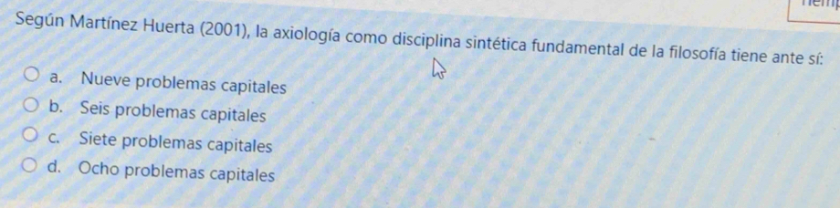 nm
Según Martínez Huerta (2001), la axiología como disciplina sintética fundamental de la filosofía tiene ante sí:
a. Nueve problemas capitales
b. Seis problemas capitales
c. Siete problemas capitales
d. Ocho problemas capitales