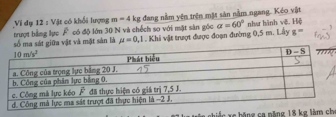 Ví dụ 12 : Vật có khối lượng m=4kg đang nằm yên trên mặt sàn nằm ngang. Kéo vật
trượt bằng lực vector F có độ lớn 30 N và chếch so với mặt sàn góc alpha =60° như hình vẽ. Hệ
số ma sát giữa vật và mặt sàn là mu =0,1. Khi vật trượt được đoạn đường 0,5 m. Lấy g=
chiếc xe băng ca năngo