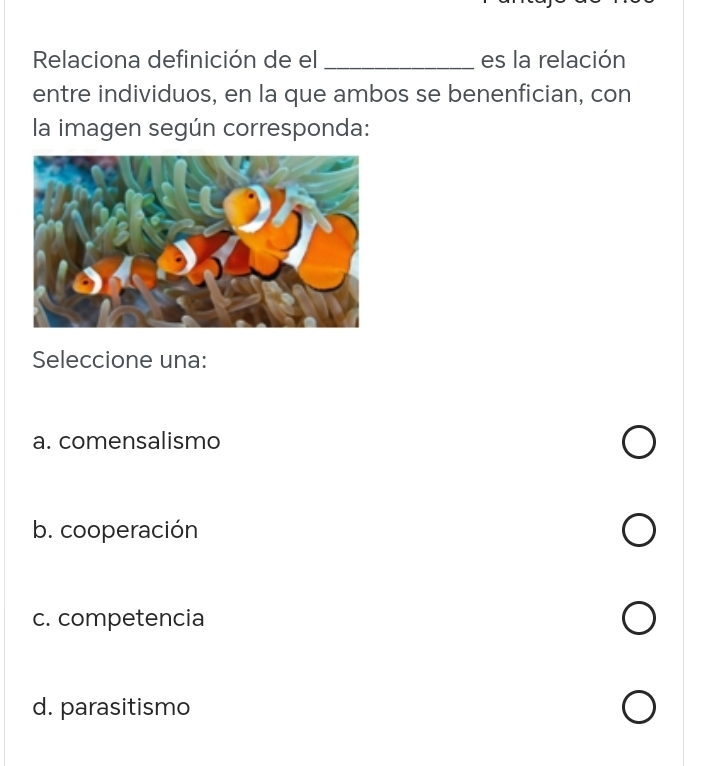 Relaciona definición de el _es la relación
entre individuos, en la que ambos se benenfician, con
la imagen según corresponda:
Seleccione una:
a. comensalismo
b. cooperación
c. competencia
d. parasitismo