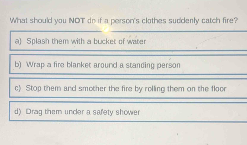 What should you NOT do if a person's clothes suddenly catch fire?
a) Splash them with a bucket of water
b) Wrap a fire blanket around a standing person
c) Stop them and smother the fire by rolling them on the floor
d) Drag them under a safety shower