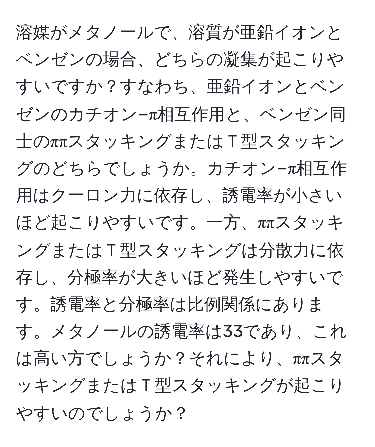 溶媒がメタノールで、溶質が亜鉛イオンとベンゼンの場合、どちらの凝集が起こりやすいですか？すなわち、亜鉛イオンとベンゼンのカチオン−π相互作用と、ベンゼン同士のππスタッキングまたはＴ型スタッキングのどちらでしょうか。カチオン−π相互作用はクーロン力に依存し、誘電率が小さいほど起こりやすいです。一方、ππスタッキングまたはＴ型スタッキングは分散力に依存し、分極率が大きいほど発生しやすいです。誘電率と分極率は比例関係にあります。メタノールの誘電率は33であり、これは高い方でしょうか？それにより、ππスタッキングまたはＴ型スタッキングが起こりやすいのでしょうか？