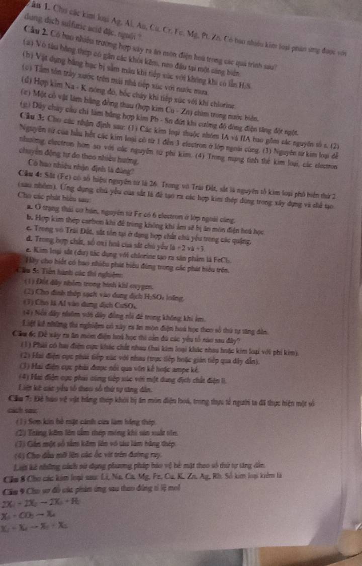 dung dịch sulfuric acid dặe. ngu@i ?
âu 1. Cho các kim loại Ag, Al, Au, Cu. Cr. Fe, Mg, Pt. Zn. Có bao nhiều kim loại phản ứng được với
Cầu 2. Có bao nhiều trường hợp xây ra ăn môn điện hoa trong các quả trình sau?
( a ) Vô tàu bằng thép có gần các khôi kêm, neo đầu tại một cáng biển,
(b) Vật dụng bằng hạc bị sảm mẫu khi tiếp xúc với không khi có lẫn H;S
(0) Tâm tôn trày xước trên mái nhà tiếp xúc với nước mưa
(đ) Hợp kim Na - K nông đó, bốc chúy khi tiếp xúc với khí chiorine
(#) Một cổ vật làm hằng đồng thau (hợp kim Cu - Zn) chim trong nước biên.
(g) Dây chây câu chi làm bằng hợp kim Ph - Sn đín khi cường độ dòng điện tăng đột ngột.
Câu 3: Cho các nhận định sau: (1) Các kim loại thuộc nhóm IA và IIA bao gồm các nguyên tố s. (2)
Nguyễn từ của hầu hết các kim loại có từ 1 đến 3 electron ở lớp ngoài cúng. (3) Nguyên từ kim loại đễ
nhường electron hơm so với các nguyễn từ phi kim. (4) Trong mạng tinh thể kim loại, các electron
chuyên động tự đo theo nhiều hướng,
Có hao nhiều nhận định là dúng?
Cầu 4: Sắt (Fe) có số hiệu nguyên từ là 26. Trong vô Trái Đất, sắt là nguyên tổ kim loại phố biển thứ 2
(sau nhềm). (ng dụng chủ yểu của sắt là để tạo ra các hợp kim thép dùng trong xây dựng và chế tạo.
Cho các phát biểu sau:
a. Ở trạng thái cơ hán, nguyên từ Fe có 6 electron ở lớp ngoài cùng,
Bộ Hợp kim thép carbon khi đê trong không khi ảm sẽ bị ăn môn điện hoá học
C. Trong vô Trài Đất, sắt tên tại ở đạng hợp chất chủ yểu trong các quặng,
d. Trong hợp chất, số oai hoà của sắt chủ yểu là +2 và +3.
e. Kim loại sắt (dư) tác dụng với chlorine tạo ra sản phim là FeCl.
Hãy cho hiết có hao nhiều phát biểu đúng trong các phát hiệu trên.
Câu S: Tiền hành các thi nghiệm:
(1) Đột dây nhóm trong hình khi ovygen.
(2) Cho đình thép sạch vào dung dịch H;SOc lolng.
(3) Cho là Al vào dung dịch CuSOL
(4) Nổi dây nhâm với dây đồng rồi đề trong không khi âm.
Liệt kê những thi nghiệm có xây ra ăn mộn điện hoá học theo số thứ tự săng dân.
Cầu 6c Đề xây ra ăn môm điện hoá học thi cản đú các yêu tổ nào sau đây?
(1) Phái có hau điệm cực khác chất nhau (hai kim loại khác nhau huặc kim loại với phi kim).
(2) Hai điện cực phái tiếp xúc với nhau (trực tiếp hoặc gián tiếp qua dây dẫn).
(3) Hai điện cực phải được nổi qua vên kế hoặc ampe kẻ.
(4) Hai điện oọc phải công tiếp xúc với miệt dung dịch chất điện lì.
Liệt kê các yêu tổ theo số thứ sự tăng dẫn.
Cầu 7: Để hào vệ vật hằng thép khới bị ấn môn điện hoá, trong thực tế người ta đã thực hiện một số
cách sae
( 1) Sơn kin bè một cính của làm hãng thép
(2) Trăng kêm lên tầm thép móng khi sin xuất tên
(3) Gán một số tâm kêm lên vô tàu làm bằng thép
(4) Cho đầu mỡ lên các ốc vit trên đường ray.
Lu kê những cánh sử dụng phương pháp bảo vệ bê mặt theo số tứ tự tng dân,
Cilm 8 Cho các kim loại sauc Li, Na, Ca. Mg, Fe, Cu, K. Zn, Ag, Rh. Số kim loại kiêm là
Cầu 9 Cho sơ đồ các phin ứng sau thao đóng tí lệ moi
2X  -  2X  → 2X  + R
X- CO:
K_2=x , -2c-