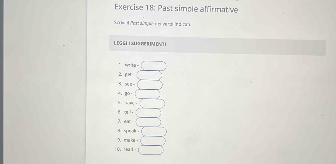 Past simple affirmative 
Scrivi il Past simple dei verbi indicati. 
LEGGI I SUGGERIMENTI 
1. write - 
2. get - 
3. see - 
4. go - 
5. have - 
6. tell - 
7. eat - 
8. speak - 
9. make - 
10. read -